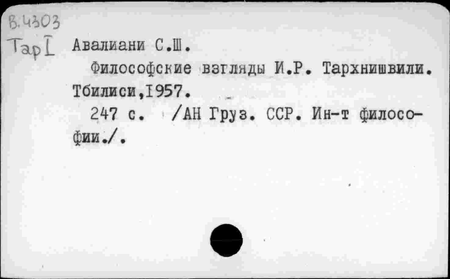 ﻿Авалиани С.Ш.
Философские взгляды И.Р. Тархнишвили. Тбилиси,1957.
247 с. /АН Груз. ССР. Ин-т философии./.